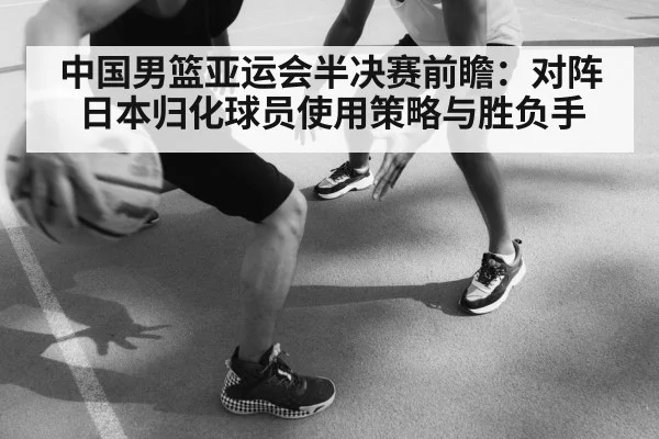 中国男篮亚运会半决赛前瞻:对阵日本归化球员使用策略与胜负手
