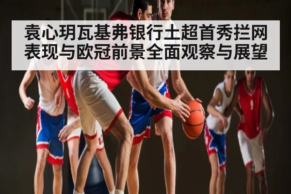 袁心玥瓦基弗银行土超首秀拦网表现与欧冠前景全面观察与展望