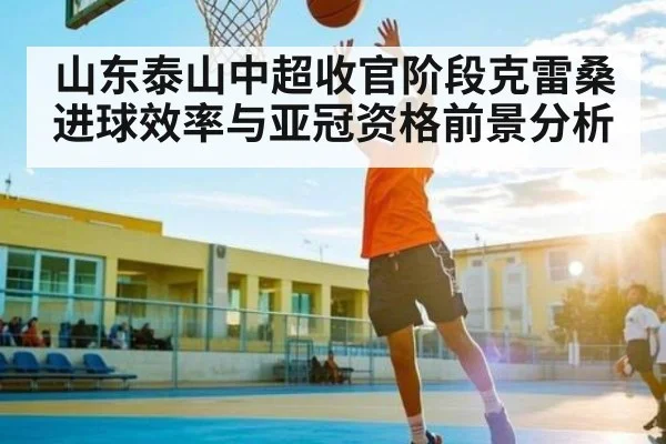 山东泰山中超收官阶段克雷桑进球效率与亚冠资格前景分析