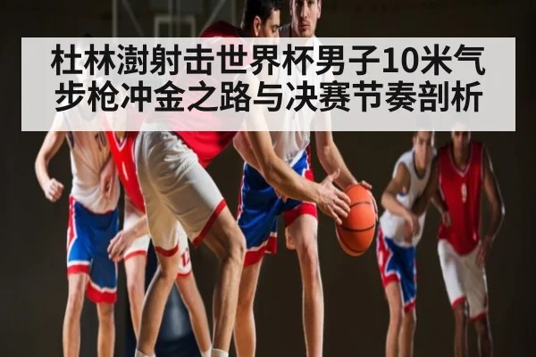 杜林澍射击世界杯男子10米气步枪冲金之路与决赛节奏剖析