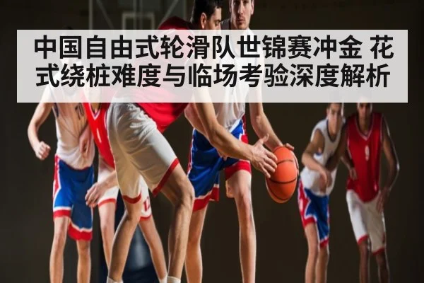 中国自由式轮滑队世锦赛冲金 花式绕桩难度与临场考验深度解析